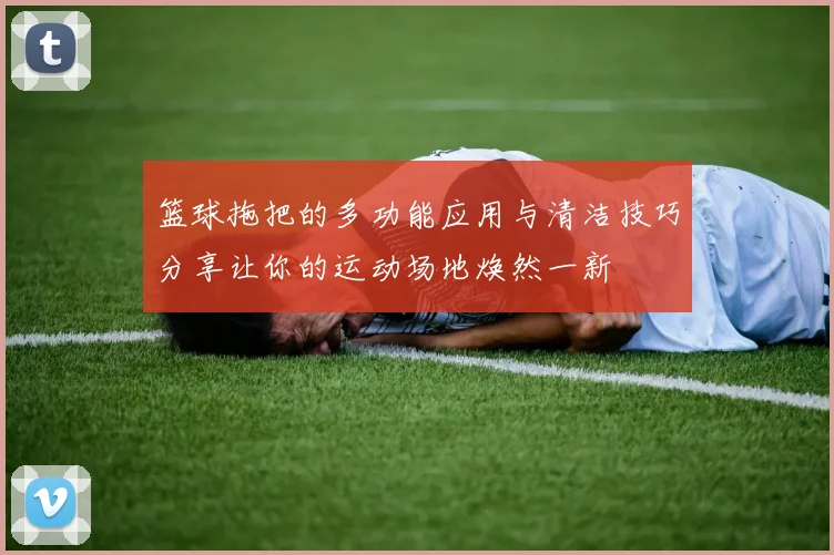 篮球拖把的多功能应用与清洁技巧分享让你的运动场地焕然一新