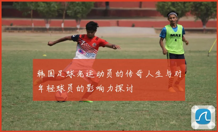韩国足球老运动员的传奇人生与对年轻球员的影响力探讨