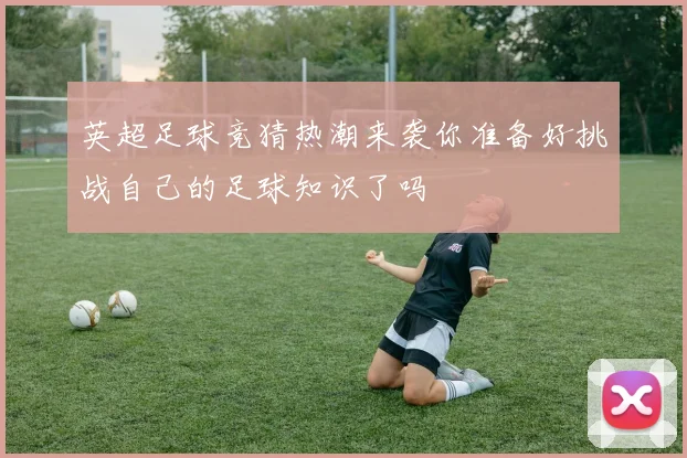 英超足球竞猜热潮来袭你准备好挑战自己的足球知识了吗