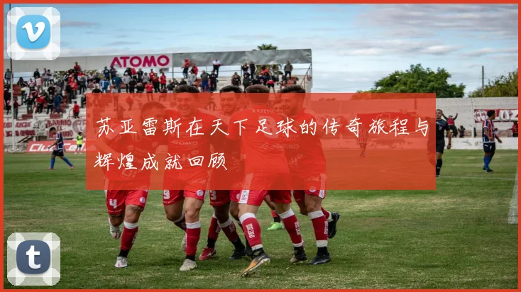 苏亚雷斯在天下足球的传奇旅程与辉煌成就回顾