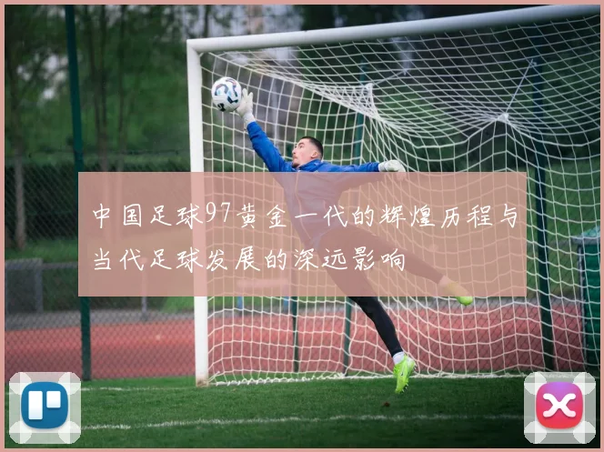 中国足球97黄金一代的辉煌历程与当代足球发展的深远影响