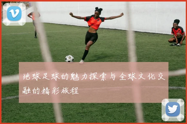 地球足球的魅力探索与全球文化交融的精彩旅程