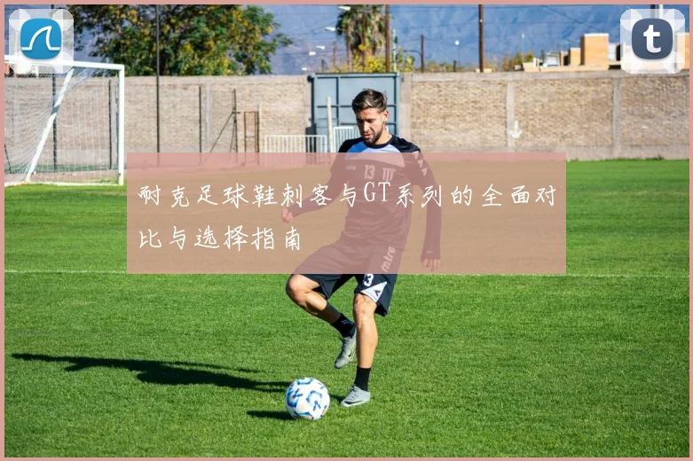 耐克足球鞋刺客与GT系列的全面对比与选择指南